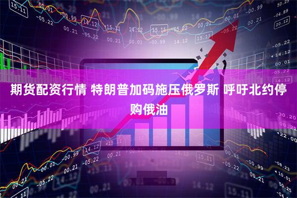 期货配资行情 特朗普加码施压俄罗斯 呼吁北约停购俄油