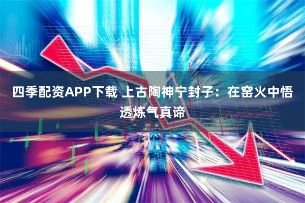 四季配资APP下载 上古陶神宁封子：在窑火中悟透炼气真谛