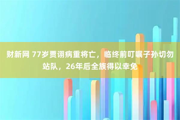 财新网 77岁贾诩病重将亡，临终前叮嘱子孙切勿站队，26年后全族得以幸免