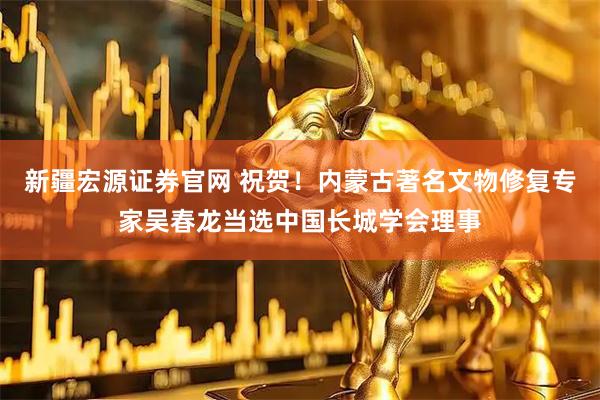 新疆宏源证券官网 祝贺！内蒙古著名文物修复专家吴春龙当选中国长城学会理事