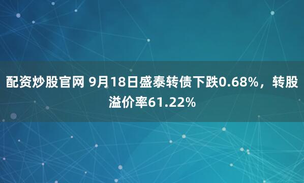 配资炒股官网 9月18日盛泰转债下跌0.68%，转股溢价率61.22%