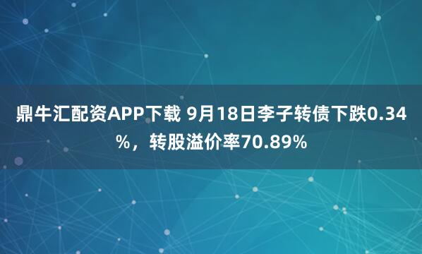 鼎牛汇配资APP下载 9月18日李子转债下跌0.34%，转股溢价率70.89%