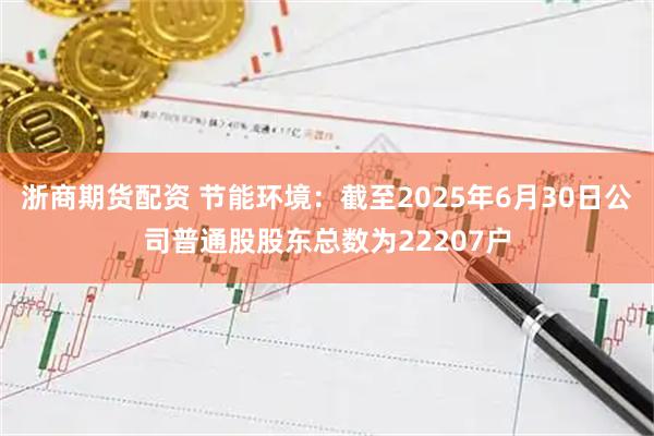 浙商期货配资 节能环境：截至2025年6月30日公司普通股股东总数为22207户
