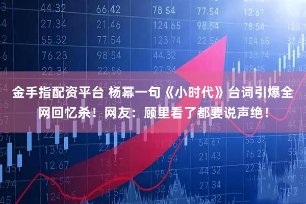金手指配资平台 杨幂一句《小时代》台词引爆全网回忆杀！网友：顾里看了都要说声绝！