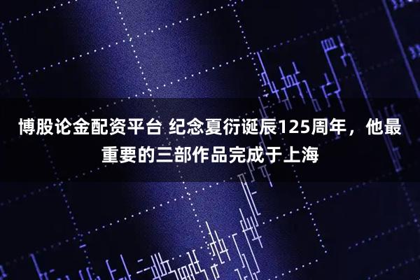 博股论金配资平台 纪念夏衍诞辰125周年，他最重要的三部作品完成于上海