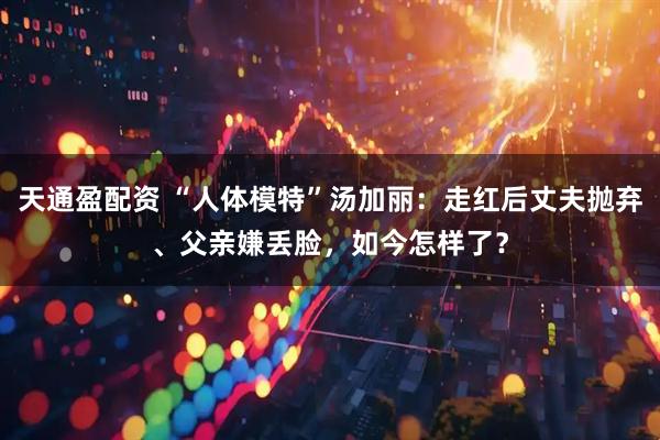 天通盈配资 “人体模特”汤加丽：走红后丈夫抛弃、父亲嫌丢脸，如今怎样了？