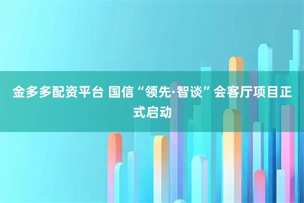 金多多配资平台 国信“领先·智谈”会客厅项目正式启动