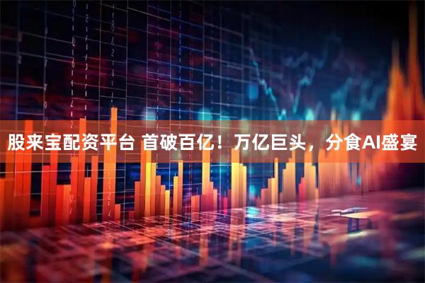 股来宝配资平台 首破百亿！万亿巨头，分食AI盛宴