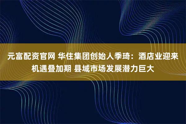 元富配资官网 华住集团创始人季琦：酒店业迎来机遇叠加期 县域市场发展潜力巨大