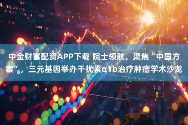 中金财富配资APP下载 院士领航，聚焦“中国方案”，三元基因举办干扰素α1b治疗肿瘤学术沙龙