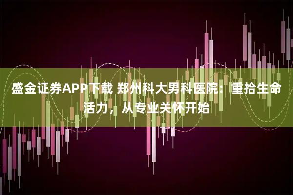 盛金证券APP下载 郑州科大男科医院：重拾生命活力，从专业关怀开始