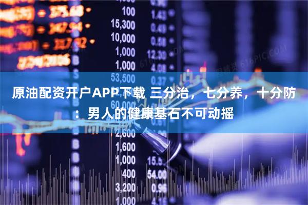 原油配资开户APP下载 三分治，七分养，十分防：男人的健康基石不可动摇