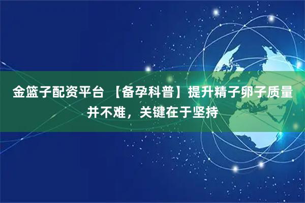 金篮子配资平台 【备孕科普】提升精子卵子质量并不难，关键在于坚持