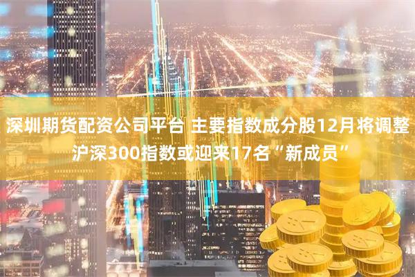深圳期货配资公司平台 主要指数成分股12月将调整 沪深300指数或迎来17名“新成员”