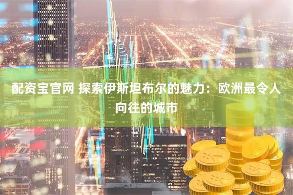配资宝官网 探索伊斯坦布尔的魅力：欧洲最令人向往的城市