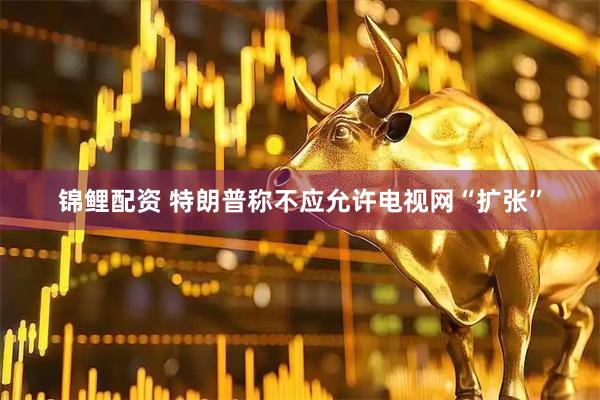 锦鲤配资 特朗普称不应允许电视网“扩张”