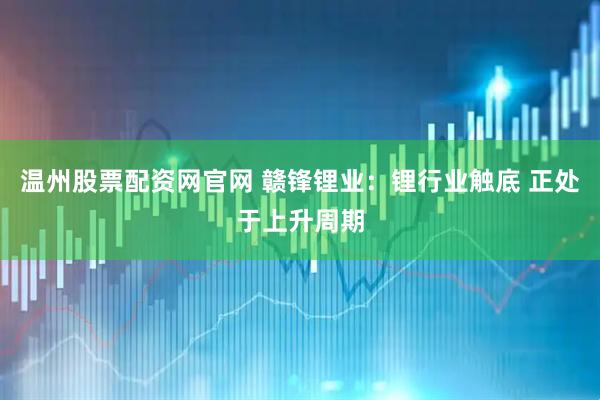 温州股票配资网官网 赣锋锂业：锂行业触底 正处于上升周期