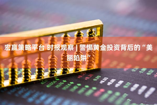 宏赢策略平台 时报观察 | 警惕黄金投资背后的“美丽陷阱”