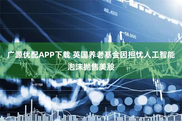 广源优配APP下载 英国养老基金因担忧人工智能泡沫抛售美股