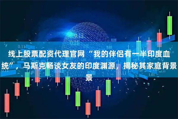 线上股票配资代理官网 “我的伴侣有一半印度血统”，马斯克畅谈女友的印度渊源，揭秘其家庭背景