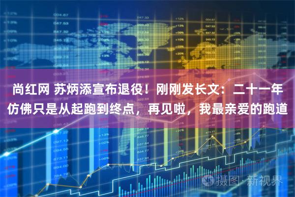尚红网 苏炳添宣布退役！刚刚发长文：二十一年仿佛只是从起跑到终点，再见啦，我最亲爱的跑道