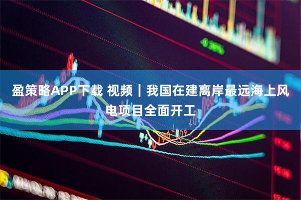 盈策略APP下载 视频｜我国在建离岸最远海上风电项目全面开工