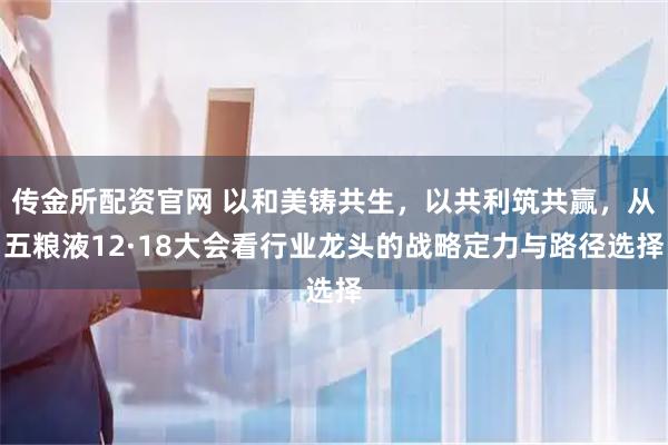 传金所配资官网 以和美铸共生，以共利筑共赢，从五粮液12·18大会看行业龙头的战略定力与路径选择
