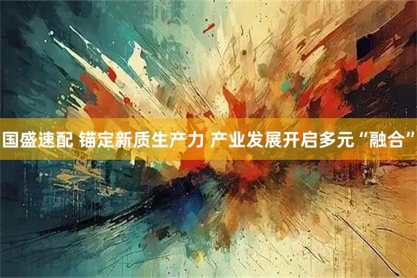 国盛速配 锚定新质生产力 产业发展开启多元“融合”