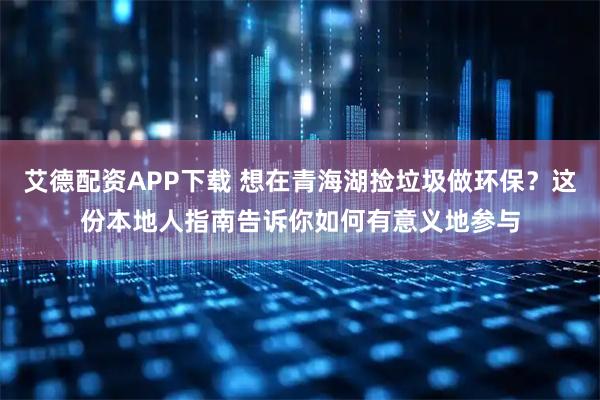艾德配资APP下载 想在青海湖捡垃圾做环保？这份本地人指南告诉你如何有意义地参与