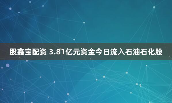 股鑫宝配资 3.81亿元资金今日流入石油石化股
