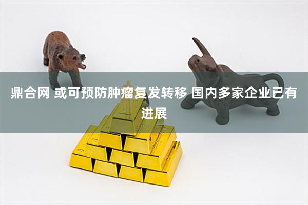 鼎合网 或可预防肿瘤复发转移 国内多家企业已有进展