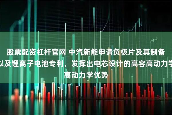 股票配资杠杆官网 中汽新能申请负极片及其制备方法以及锂离子电池专利，发挥出电芯设计的高容高动力学优势