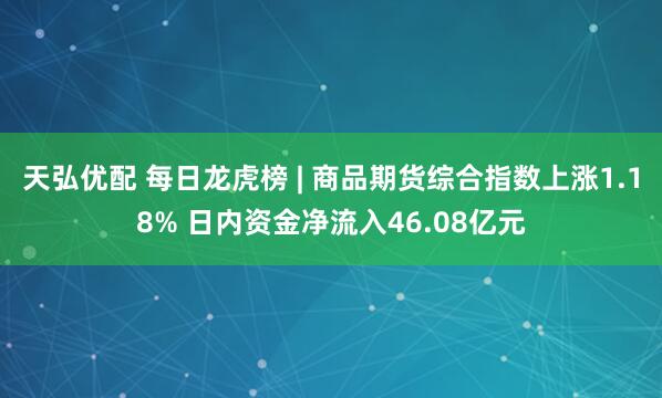 天弘优配 每日龙虎榜 | 商品期货综合指数上涨1.18% 日内资金净流入46.08亿元