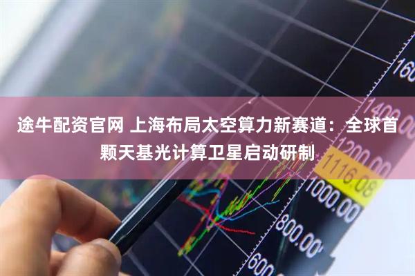 途牛配资官网 上海布局太空算力新赛道：全球首颗天基光计算卫星启动研制