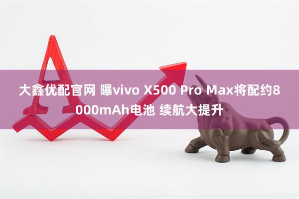 大鑫优配官网 曝vivo X500 Pro Max将配约8000mAh电池 续航大提升