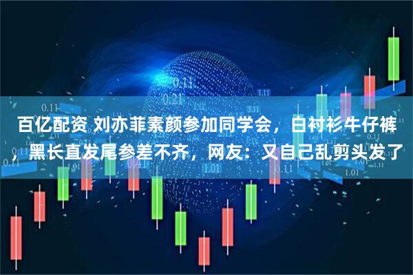 百亿配资 刘亦菲素颜参加同学会，白衬衫牛仔裤，黑长直发尾参差不齐，网友：又自己乱剪头发了