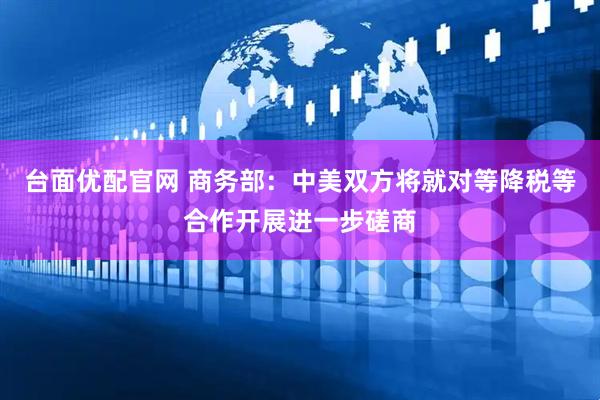 台面优配官网 商务部：中美双方将就对等降税等合作开展进一步磋商