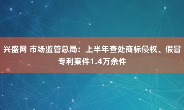 兴盛网 市场监管总局：上半年查处商标侵权、假冒专利案件1.4万余件