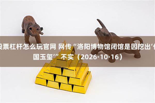 股票杠杆怎么玩官网 网传“洛阳博物馆闭馆是因挖出‘传国玉玺’”不实（2026·10·16）